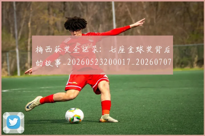 梅西获奖全记录：七座金球奖背后的故事_20260523200017_20260707145250