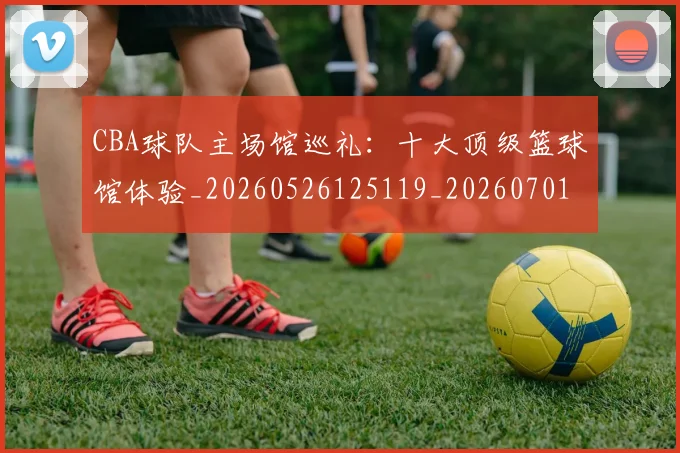 CBA球队主场馆巡礼：十大顶级篮球馆体验_20260526125119_20260701211729_20260712050002