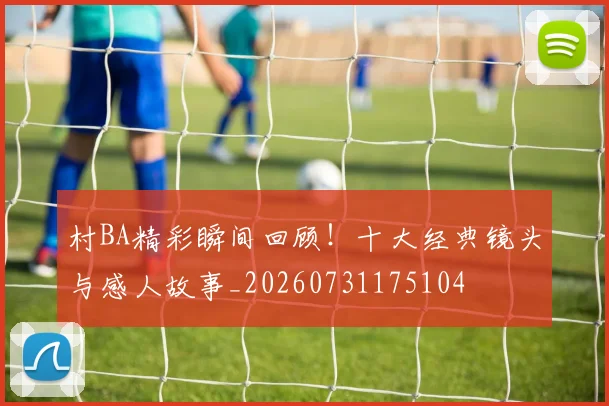 村BA精彩瞬间回顾！十大经典镜头与感人故事_20260731175104