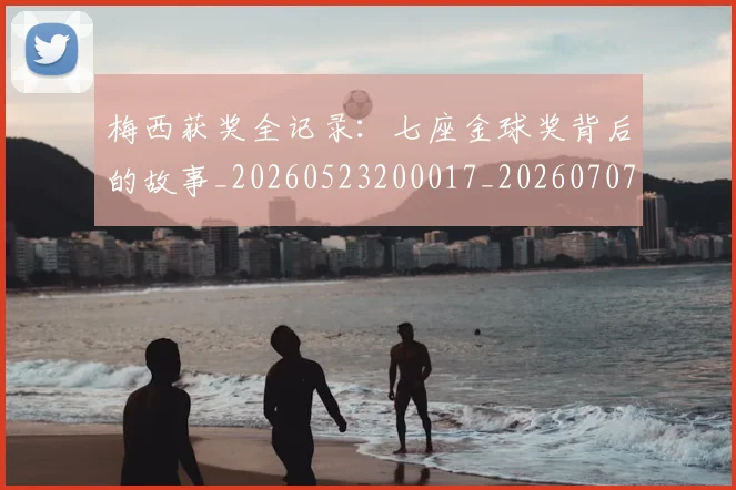 梅西获奖全记录：七座金球奖背后的故事_20260523200017_20260707145250