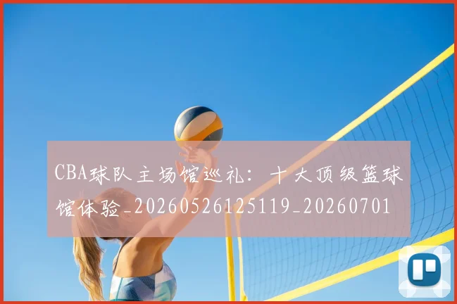 CBA球队主场馆巡礼：十大顶级篮球馆体验_20260526125119_20260701211729_20260712050002