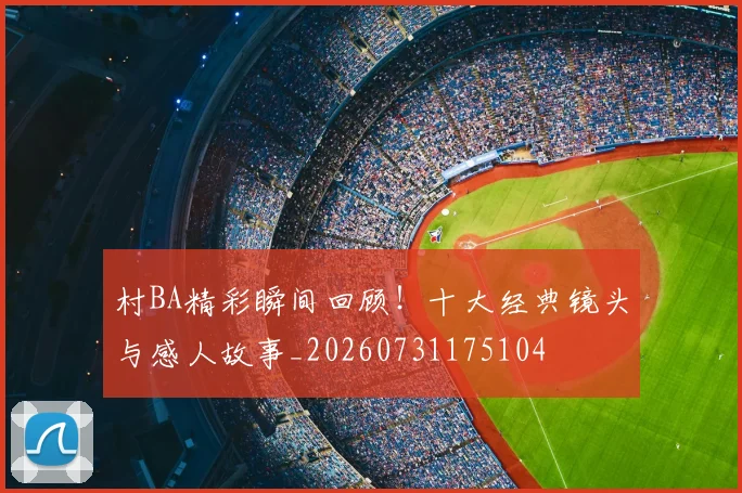 村BA精彩瞬间回顾！十大经典镜头与感人故事_20260731175104