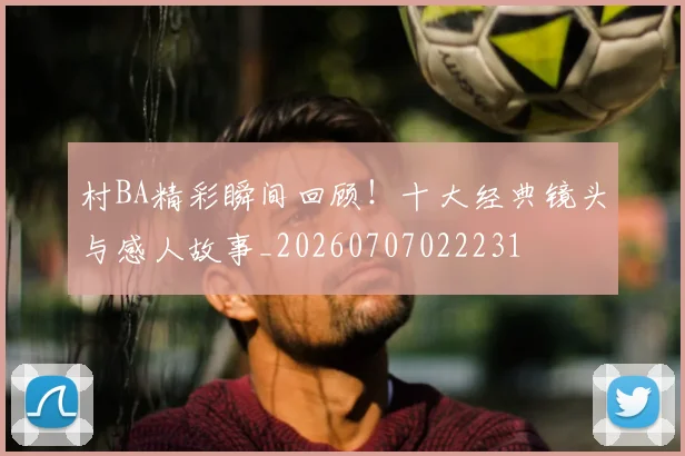 村BA精彩瞬间回顾！十大经典镜头与感人故事_20260707022231