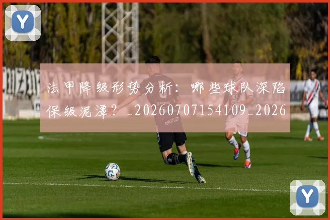 法甲降级形势分析：哪些球队深陷保级泥潭？_20260707154109_20260801173404