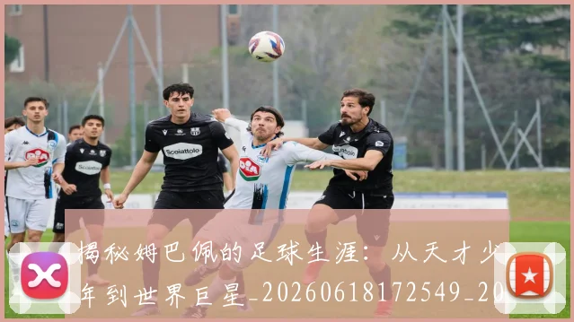 揭秘姆巴佩的足球生涯：从天才少年到世界巨星_20260618172549_20260707015809