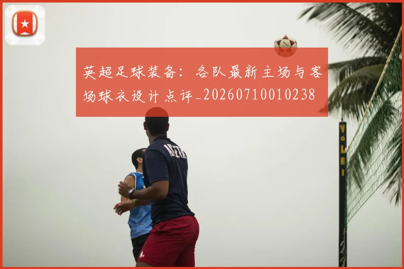 英超足球装备：各队最新主场与客场球衣设计点评_20260710010238
