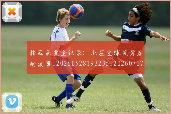梅西获奖全记录:七座金球奖背后的故事_20260528193235_20260707145253