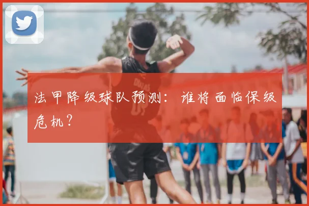 法甲降级球队预测：谁将面临保级危机？