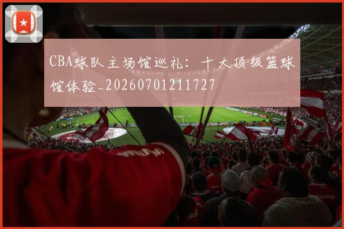 CBA球队主场馆巡礼：十大顶级篮球馆体验_20260701211727